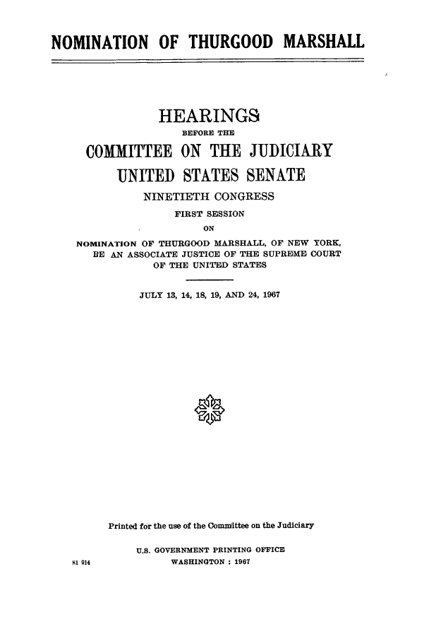 handle is hein.cbhear/cbhearings0667 and id is 1 raw text is: NOMINATION OF THURGOOD MARSHALLHEARINGSBEFORE THECOMMITTEE ON THE JUDICIARYUNITED STATES SENATENINETIETH CONGRESSFIRST SESSIONONNOMINATION OF THURGOOD MARSHALL, OF NEW YORK,BE AN ASSOCIATE JUSTICE OF THE SUPREME COURTOF THE UNITED STATESJULY 13, 14, 18, 19, AND 24, 1967*81 914Printed for the use of the Conmittee on the JudiciaryU.S. GOVERNMENT PRINTING OFFICEWASHINGTON : 1967