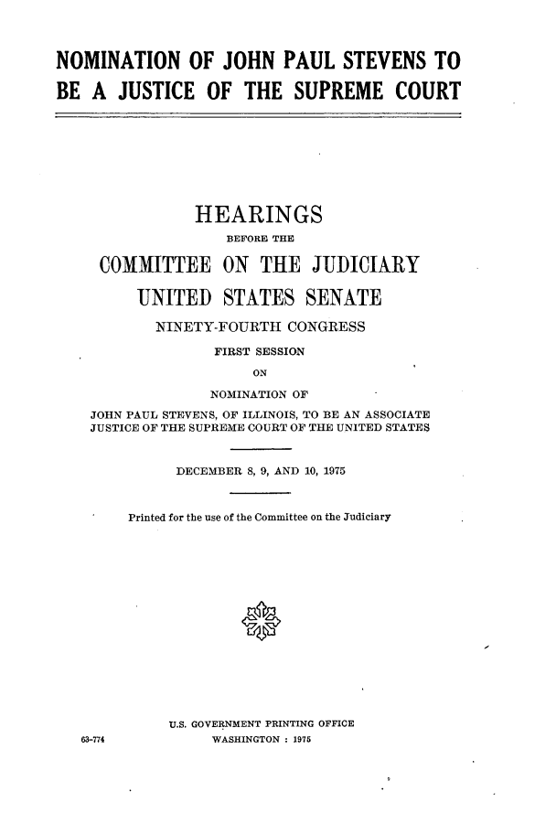 handle is hein.cbhear/cbhearings1023 and id is 1 raw text is: NOMINATION OF JOHN PAUL STEVENS TO
BE A JUSTICE OF THE SUPREME COURT

HEARINGS
BEFORE THE
COMMITTEE ON THE JUDICIARY
UNITED STATES SENATE
NINETY-FOURTH CONGRESS
FIRST SESSION
ON
NOMINATION OF
JOHN PAUL STEVENS, OF ILLINOIS, TO BE AN ASSOCIATE
JUSTICE OF THE SUPREME COURT OF THE UNITED STATES

63-774

DECEMBER 8, 9, AND 10, 1975
Printed for the use of the Committee on the Judiciary
U.S. GOVERNMENT PRINTING OFFICE
WASHINGTON : 1975



