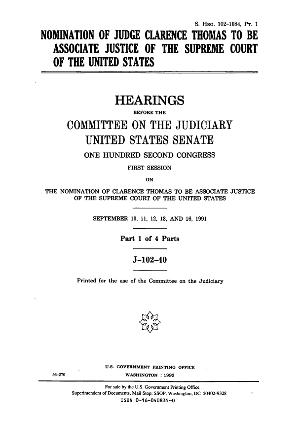 handle is hein.cbhear/cbhearings5477 and id is 1 raw text is: S. HRG. 102-1084, PT. 1
NOMINATION OF JUDGE CLARENCE THOMAS TO BE
ASSOCIATE JUSTICE OF THE SUPREME COURT
OF THE UNITED STATES
HEARINGS
BEFORE THE
COMMITTEE ON TUE JUDICIARY
UNITED STATES SENATE
ONE HUNDRED SECOND CONGRESS
FIRST SESSION
ON
THE NOMINATION OF CLARENCE THOMAS TO BE ASSOCIATE JUSTICE
OF THE SUPREME COURT OF THE UNITED STATES

SEPTEMBER 10, 11, 12, 13, AND 16, 1991
Part 1 of 4 Parts

J-102-40

Printed for the use of the Committee on the Judiciary

U.S. GOVERNMENT PRINTING OFFICE
56-270                        WASHINGTON : 1993
For sale by the U.S. Government Printing Office
Superintendent of Documents, Mail Stop: SSOP, Washington, DC 20402-9328
ISBN 0-16-040835-0


