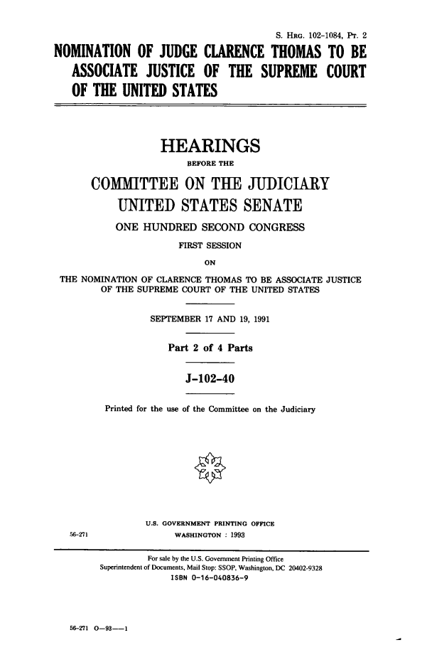handle is hein.cbhear/cbhearings5478 and id is 1 raw text is: S. HRG. 102-1084, PT. 2
NOMINATION OF JUDGE CLARENCE THOMAS TO BE
ASSOCIATE     JUSTICE    OF   THE   SUPREME      COURT
OF THE UNITED STATES
HEARINGS
BEFORE THE
COMMITTEE ON THE JUDICIARY
UNITED STATES SENATE
ONE HUNDRED SECOND CONGRESS
FIRST SESSION
ON
THE NOMINATION OF CLARENCE THOMAS TO BE ASSOCIATE JUSTICE
OF THE SUPREME COURT OF THE UNITED STATES
SEPTEMBER 17 AND 19, 1991
Part 2 of 4 Parts
J-102-40
Printed for the use of the Committee on the Judiciary
U.S. GOVERNMENT PRINTING OFFICE
56-271              WASHINGTON : 1993
For sale by the U.S. Government Printing Office
Superintendent of Documents, Mail Stop: SSOP, Washington, DC 20402-9328
ISBN 0-16-040836-9

56-271   0-93--1


