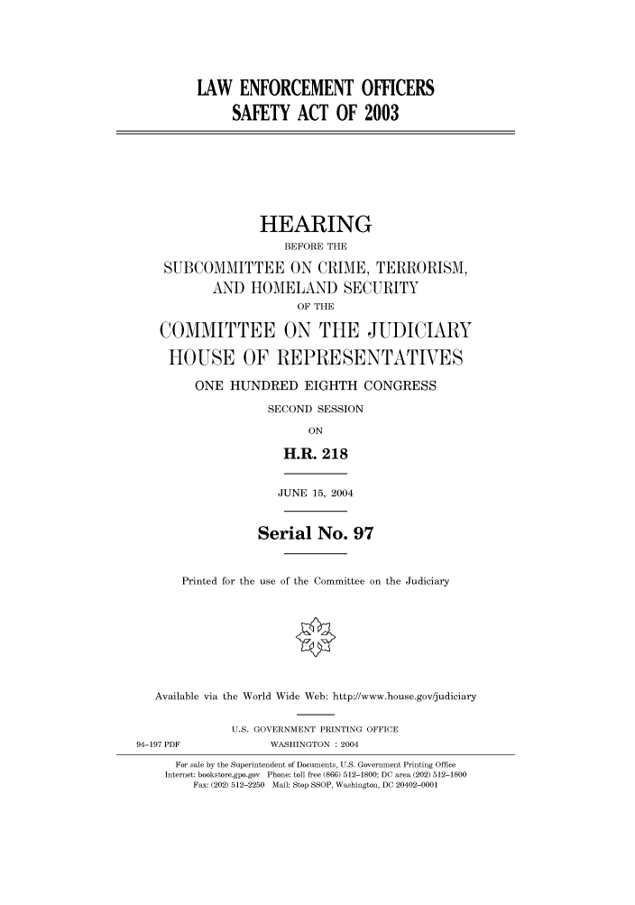 handle is hein.cbhear/cbhearings80710 and id is 1 raw text is: LAW ENFORCEMENT OFFICERSSAFETY ACT OF 2003HEARINGBEFORE THESUBCOMMITTEE ON CRIME, TERRORISM,AND HOMELAND SECURITYOF THECOMMITTEE ON THE JUDICIARYHOUSE OF REPRESENTATIVESONE HUNDRED EIGHTH CONGRESSSECOND SESSIONONH.R. 218JUNE 15, 2004Serial No. 97Printed for the use of the Committee on the JudiciaryAvailable via the World Wide Web: http://www.house.gov/judiciaryU.S. GOVERNMENT PRINTING OFFICE94-197 PDF            WASHINGTON : 2004For sale by the Superintendent of Documents, U.S. Government Printing OfficeInternet: bookstore.gpo.gov Phone: toll free (866) 512-1800; DC area (202) 512-1800Fax: (202) 512-2250 Mail: Stop SSOP, Washington, DC 20402-0001