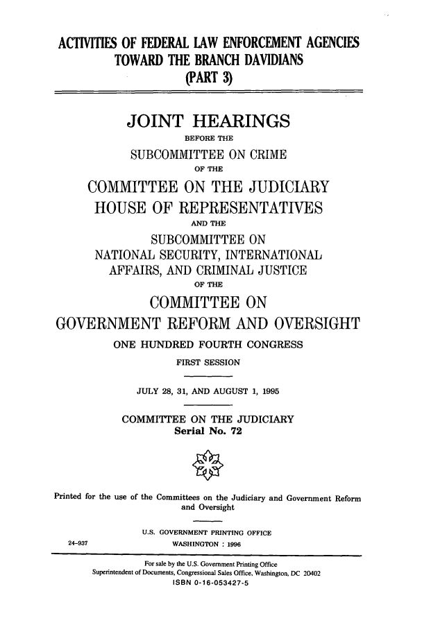 handle is hein.cbhear/cbhearings8196 and id is 1 raw text is: ACTMTIES OF FEDERAL LAW ENFORCEMENT AGENCIESTOWARD THE BRANCH DAVIDIANS(PART 3)JOINT HEARINGSBEFORE THESUBCOMMITTEE ON CRIMEOF THECOMMITTEE ON THE JUDICIARYHOUSE OF REPRESENTATIVESAND THESUBCOMMITTEE ONNATIONAL SECURITY, INTERNATIONALAFFAIRS, AND CRIMINAL JUSTICEOF THECOMMITTEE ONGOVERNMENT REFORM AND OVERSIGHTONE HUNDRED FOURTH CONGRESSFIRST SESSIONJULY 28, 31, AND AUGUST 1, 1995COMMITTEE ON THE JUDICIARYSerial No. 72Printed for the use of the Committees on the Judiciary and Government Reformand OversightU.S. GOVERNMENT PRINTING OFFICE24-937            WASHINGTON : 1996For sale by the U.S. Government Printing OfficeSuperintendent of Documents, Congressional Sales Office, Washington, DC 20402ISBN 0-16-053427-5