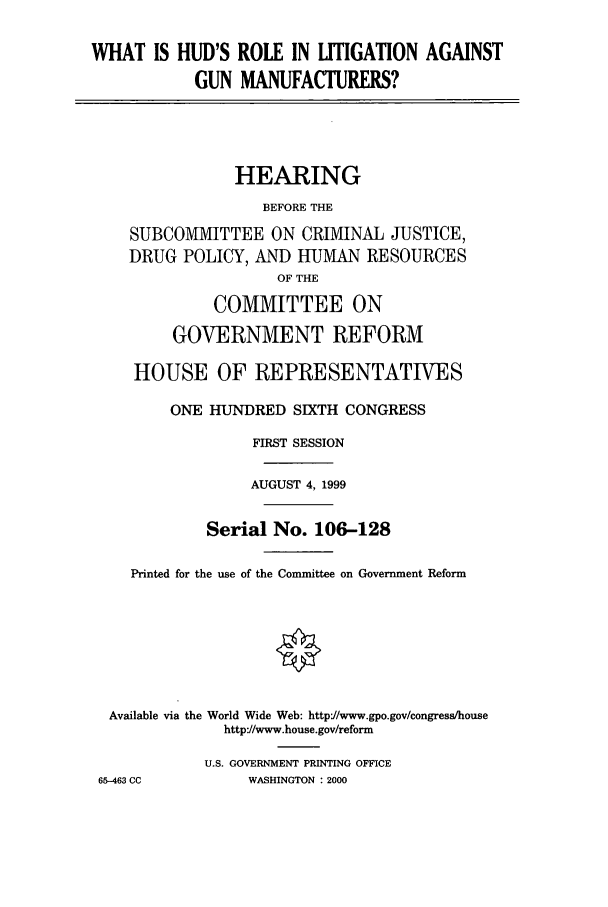 handle is hein.cbhear/cbhearings9656 and id is 1 raw text is: WHAT IS HUD'S ROLE IN LITIGATION AGAINSTGUN MANUFACTURERS?HEARINGBEFORE THESUBCOMMITTEE ON CRIMINAL JUSTICE,DRUG POLICY, AND HUMAN RESOURCESOF THECOMMITTEE ONGOVERNMENT REFORMHOUSE OF REPRESENTATIVESONE HUNDRED SIXTH CONGRESSFIRST SESSIONAUGUST 4, 1999Serial No. 106-128Printed for the use of the Committee on Government ReformAvailable via the World Wide Web: httpJ/www.gpo.gov/congress/househttp://www.house.gov/reformU.S. GOVERNMENT PRINTING OFFICE65-463 CC          WASHINGTON : 2000