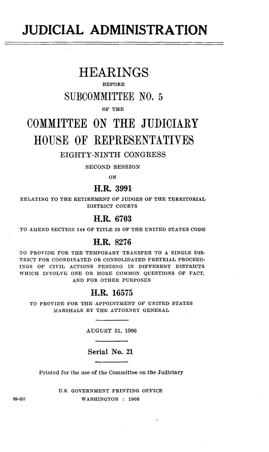 handle is hein.cbhear/cblhadwv0001 and id is 1 raw text is:   JUDICIAL ADMINISTRATION                HEARINGS                      BEFORE            SUBCOMMITTEE NO. 5                      OF THE   COMMITTEE ON THE JUDICIARY     HOUSE OF REPRESENTATIVES           EIGHTY-NINTH CONGRESS                  SECOND SESSION                       ON                    H.R. 3991  RELATING TO THE RETIREMENT OF JUDGES OF THE TERRITORIAL                  DISTRICT COURTS                  H.R. 6703  TO AMEND SECTION 144 OF TITLE 28 OF THE UNITED STATES CODE                   H.R. 8276  TO PROVIDE FOR THE TEMPORARY TRANSFER TO A SINGLE DIS-  TRICT FOR COORDINATED OR CONSOLIDATED PRETRIAL PROCEED-  INGS OF CIVIL ACTIONS PENDING IN DIFFERENT DISTRICTS  WHICH INVOLVE ONE OR MORE COMMON QUESTIONS OF FACT,              AND FOR OTHER PURPOSES                   H.R. 16575    TO PROVIDE FOR THE APPOINTMENT OF UNITED STATES          MARSHALS BY THE ATTORNEY GENERAL                  AUGUST 31, 1966                  Serial No. 21      Printed for the use of the Committee on the Judiciary           U.S. GOVERNMENT PRINTING OFFICE69-357           WASHINGTON : 1966
