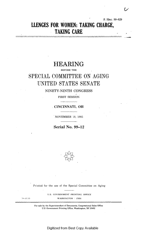 handle is hein.cbhear/chwotc0001 and id is 1 raw text is: 




                                             S. HRG. 99-629

     LLENGES FOR WOMEN: TAKING CHARGE,

                  TAKING   CARE








                  HEARING
                     BEFORE THE

   SPECIAL COMMITTEE ON AGING

        UNITED STATES SENATE

             NINETY-NINTH   CONGRESS

                    FIRST SESSION


                  CINCINNATI,  OH


                  NOVEMBER  18, 1985


                  Serial No. 99-12
















      Printed for the use of the Special Committee on Aging

              U.S. GOVERNMENT PRINTING OFFICE
9-14 U             WASHINGTON : 198(

       For sale by the Superintendent of Documents, Congressional Sales Office
           U.S. Government Printing Office. Washington, DC 20402


Digitized from Best Copy Available


