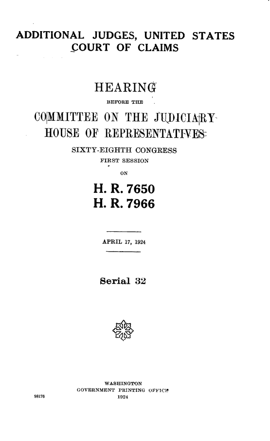 handle is hein.cbhear/djucc0001 and id is 1 raw text is: ADDITIONAL JUDGES, UNITED STATES          COURT OF CLAIMS               HEARING                 BEFORE THE   COMMITTEE ON THE £UJ)ICINfRY     HOUSE OF REPRESENTATIVES          SIXTY-EIGHTH CONGRESS                FIRST SESSION                   ONH.H.R. 7650R. 7966     APRIL 17, 1924     Serial 32     WASHINGTONGOVERNMENT PRINTING OFFICIN       1924