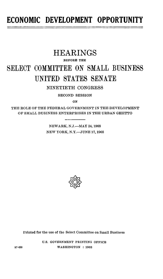 handle is hein.cbhear/ecdvop0001 and id is 1 raw text is: ECONOMIC DEVELOPMENT OPPORTUNITYSELECT       HEARINGS          BEFORE THECOMMITTEE ON SMALL BUSINESSUNITED STATES SENATE    NINETIETH CONGRESS        SECOND SESSIONTHE ROLE OF THE FEDERAL GOVERNMENT IN THE DEVELOPMENT  OF SMALL BUSINESS ENTERPRISES IN THE URBAN GHETTO             NEWARK, N.J.-MAY 24,1968             NEW YORK, N.Y.-JUNE 17,1968                    0    L1rinted for the use of the Select Committee on Small Business97-633U.S. GOVERNMENT PRINTING OFFICE     WASHINGTON : 1968