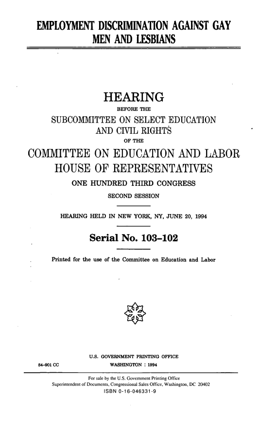 handle is hein.cbhear/edagml0001 and id is 1 raw text is: EMPLOYMENT DISCRIMINATION AGAINST GAYMEN AND LESBIANSHEARINGBEFORE THESUBCOMMITTEE ON SELECT EDUCATIONAND CIVIL RIGHTSOF THECOMIVIITTEE ON EDUCATION AND LABORHOUSE OF REPRESENTATIVESONE HUNDRED THIRD CONGRESSSECOND SESSIONHEARING HELD IN NEW YORK, NY, JUNE 20, 1994Serial No. 103-102Printed for the use of the Conunittee on Education and LaborU.S. GOVERNMENT PRINTING OFFICE84-901 CC            WASHINGTON : 1994For sale by the U.S. Government Printing OfficeSuperintendent of Documents, Congressional Sales Office, Washington, DC 20402ISBN 0-16-046331-9