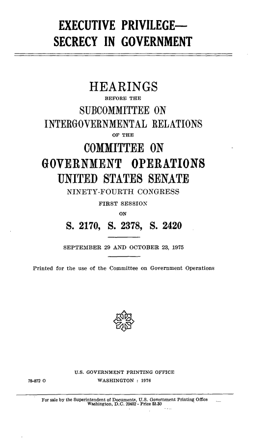 handle is hein.cbhear/exordrscrcygvmnt0001 and id is 1 raw text is: EXECUTIVE PRIVILEGE-
SECRECY IN GOVERNMENT
HEARINGS
BEFORE THE
SUBCOMMITTEE ON
INTERGOVERNMENTAL RELATIONS
OF THE
COMMITTEE ON
GOVERNMENT OPERATIONS
UNITED STATES SENATE
NINETY-FOURTH CONGRESS
FIRST SESSION
ON
S. 2170, S. 2378, S. 2420
SEPTEMBER 29 AND OCTOBER 23, 1975
Printed for the use of the Committee on Government Operations
0
U.S. GOVERNMENT PRINTING OFFICE
78-872 0          WASHINGTON : 1976
For sale by the Superintendent of Documents, U.S. Government Printing Office
Washington, D.C. 20402 - Price $5.30


