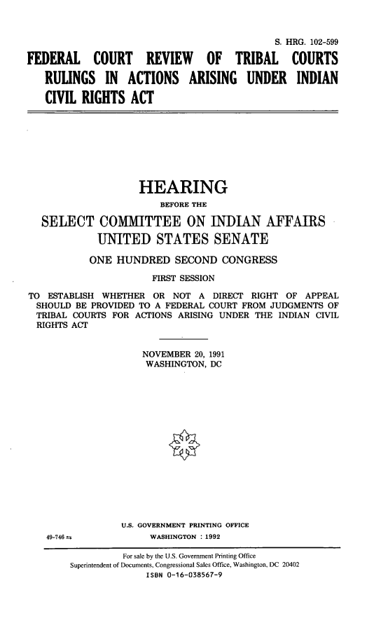 handle is hein.cbhear/fcricr0001 and id is 1 raw text is: S. HRG. 102-599FEDERAL COURT REVIEW OF TRIBAL COURTSRULINGS IN ACTIONS ARISING UNDER INDIANCIVIL RIGHTS ACTHEARINGBEFORE THESELECT COMMITTEE ON INDIAN AFFAIRSUNITED STATES SENATEONE HUNDRED SECOND CONGRESSFIRST SESSIONTO ESTABLISH WHETHER OR NOT A DIRECT RIGHT OF APPEALSHOULD BE PROVIDED TO A FEDERAL COURT FROM JUDGMENTS OFTRIBAL COURTS FOR ACTIONS ARISING UNDER THE INDIAN CIVILRIGHTS ACTNOVEMBER 20, 1991WASHINGTON, DCU.S. GOVERNMENT PRINTING OFFICEWASHINGTON : 199249-746 ±For sale by the U.S. Government Printing OfficeSuperintendent of Documents, Congressional Sales Office, Washington, DC 20402ISBN 0-16-038567-9