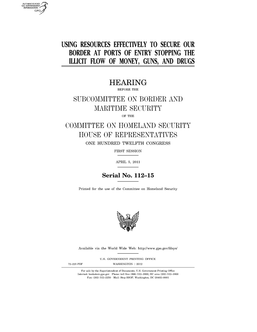 handle is hein.cbhear/fdsysamnh0001 and id is 1 raw text is: AUT-ENTICATED
US. GOVERNMENT
INFORMATION
     GP









                 USING  RESOURCES EFFECTIVELY TO SECURE OUR

                    BORDER AT PORTS OF ENTRY STOPPING THE

                    ILLICIT  FLOW   OF   MONEY, GUNS, AND DRUGS





                                    HEARING
                                        BEFORE THE


                      SUBCOMMITTEE ON BORDER AND

                              MARITIME SECURITY

                                          OF THE


                  COMMITTEE ON HOMELAND SECURITY

                        HOUSE OF REPRESENTATIVES

                           ONE HUNDRED TWELFTH CONGRESS

                                      FIRST SESSION


                                      APRIL 5, 2011



                                 Serial   No.  112-15


                        Printed for the use of the Committee on Homeland Security















                        Available via the World Wide Web: http://www.gpo.gov/fdsys/


                                U.S. GOVERNMENT PRINTING OFFICE
                   72-225 PDF         WASHINGTON : 2012

                         For sale by the Superintendent of Documents, U.S. Government Printing Office
                       Internet: bookstore.gpo.gov Phone: toll free (866) 512-1800; DC area (202) 512-1800
                           Fax: (202) 512-2250 Mail: Stop SSOP, Washington, DC 20402-0001


