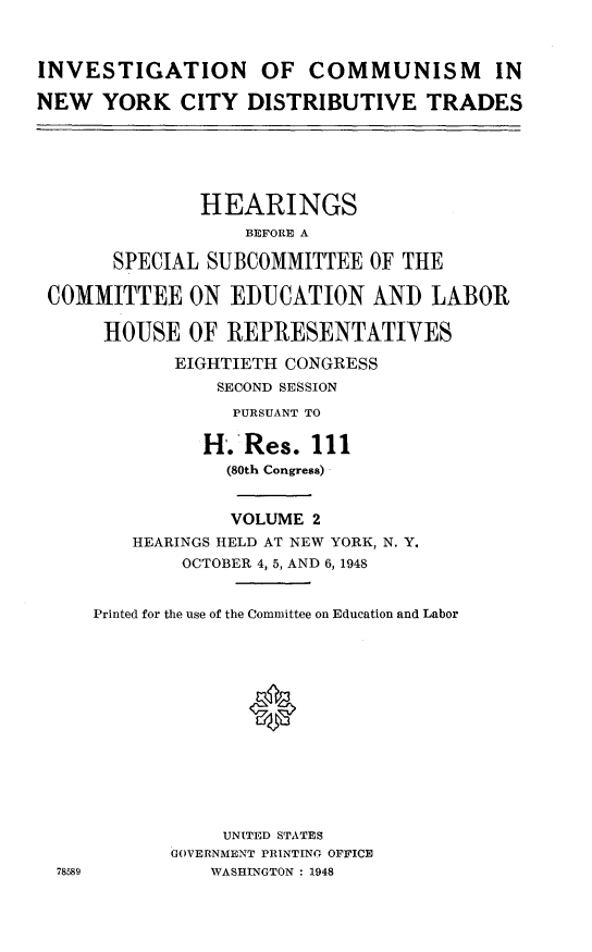 handle is hein.cbhear/icnyc0001 and id is 1 raw text is: INVESTIGATION OF COMMUNISM INNEW   YORK CITY DISTRIBUTIVE TRADES               HEARINGS                   BEFORE A       SPECIAL SUBCOMMITTEE OF THE COMMITTEE ON EIDUCATION AND LABOR      HOUSE OF REPRESENTATIVES            EIGHTIETH CONGRESS                SECOND SESSION                  PURSUANT TO               H. Res. 111                 (80th Congress)                 VOLUME 2         HEARINGS HELD AT NEW YORK, N. Y.             OCTOBER 4, 5, AND 6, 1948     Printed for the use of the Committee on Education and Labor                   0                 UNITED STATES            GOVERNMENT PRINTINO OFFICE  78589         WASHINGTON : 1948