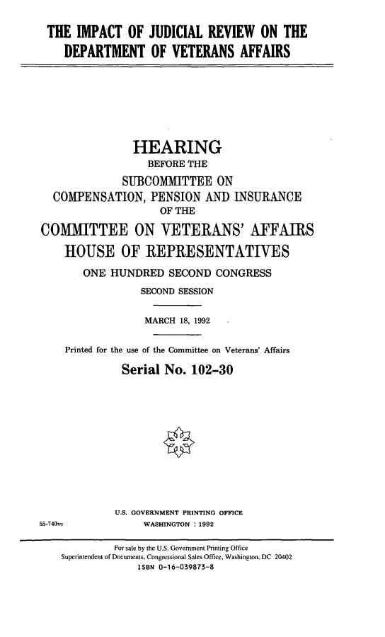 handle is hein.cbhear/ijrva0001 and id is 1 raw text is: THE IMPACT OF JUDICIAL REVIEW ON THEDEPARTMENT OF VETERANS AFFAIRSHEARINGBEFORE THESUBCOMMITTEE ONCOMPENSATION, PENSION ANI) INSURANCEOF THECOMMITTEE ON VETERANS' AFFAIRSHOUSE OF REPRESENTATIVESONE HUNDRED SECOND CONGRESSSECOND SESSIONMARCH 18, 1992Printed for the use of the Committee on Veterans' AffairsSerial No. 102-30U.S. GOVERNMENT PRINTING OFFICEWASHINGTON : 199255-740-For sale by the U.S. Government Printing OfficeSuperintendent of Documents, Congressional Sales Office, Washington, DC 20402ISBN 0-16-039873-8