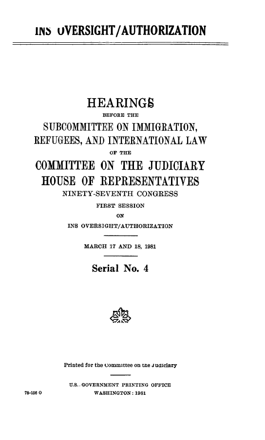 handle is hein.cbhear/insovau0001 and id is 1 raw text is: 



m  OVERSIGHT/AUTHORIZATION


           HEARINGS
              BEFORE THE

  SUBCOMMITTEE ON IMMIGRATION,

REFUGEES, AND INTERNATIONAL LAW

                OF THE

COMMITTEE ON THE JUDICIARY

  HOUSE OF REPRESENTATIVES
      NINETY-SEVENTH CONGRESS

             FIRST SESSION
                 ON
       INS OVERSIGHT/AUTHORIZATION


    MARCH 17 AND 18, 1981



      Serial No. 4














Printed for the committee on me j uaiciary


U.S.-GOVERNMENT PRINTING OFFICE
      WASHINGTON: 1981


78-156 0


