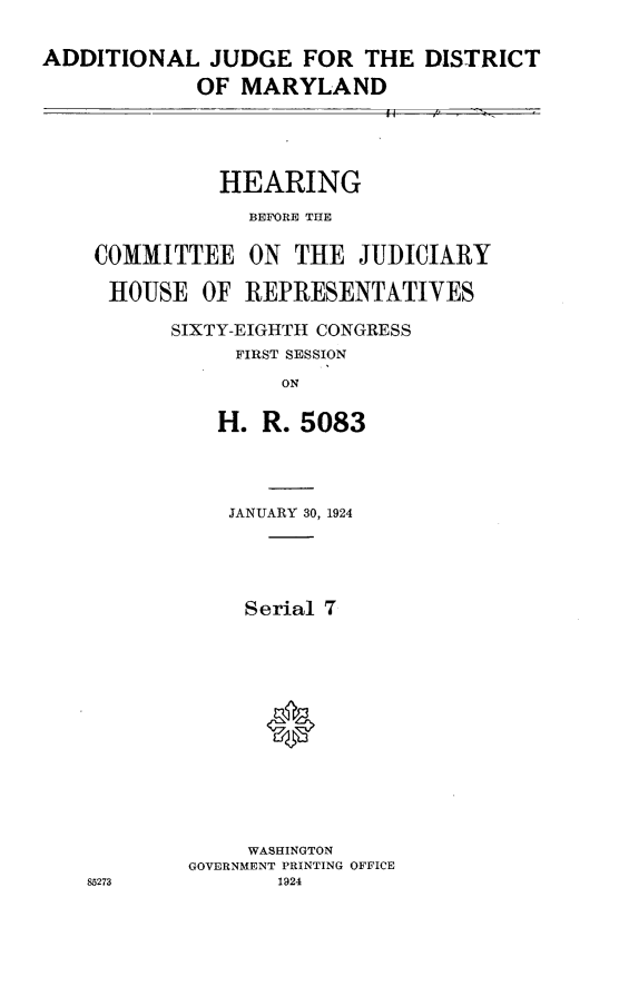 handle is hein.cbhear/jdma0001 and id is 1 raw text is: ADDITIONAL JUDGE FOR THE DISTRICT            OF MARYLAND          HEARING            BEFORE THECOMMITTEE ON THE JUDICIARYHOUSE OF REPRESENTATIVES      SIXTY-EIGHTH CONGRESS           FIRST SESSION               ON          H. R. 5083   JANUARY 30, 1924     Serial 7     *     WASHINGTONGOVERNMENT PRINTING OFFICE       1924