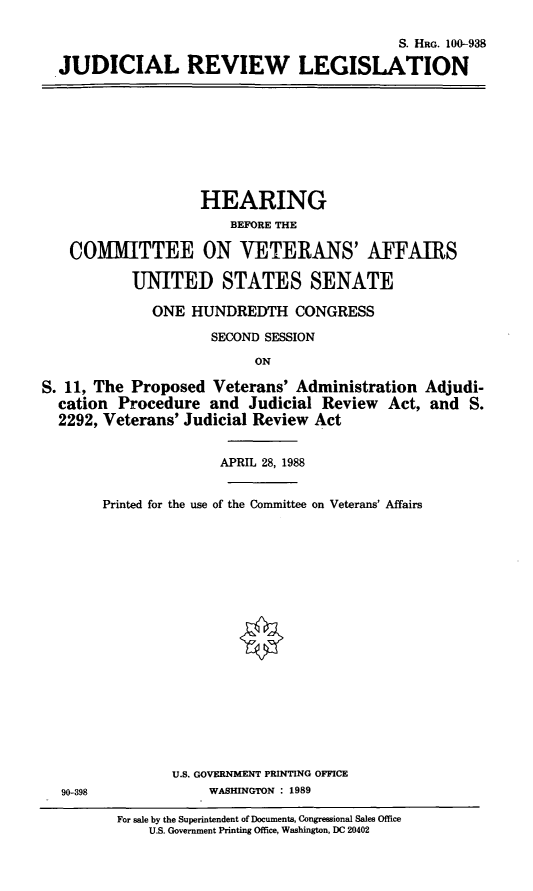 handle is hein.cbhear/judrevl0001 and id is 1 raw text is: S. HRG. 100-938JUDICIAL REVIEW LEGISLATIONHEARINGBEFORE THECOMMITTEE ON VETERANS' AFFAIRSUNITED STATES SENATEONE HUNDREDTH CONGRESSSECOND SESSIONONS. 11, The Proposed Veterans' Administration Adjudi-cation Procedure and Judicial Review Act, and S.2292, Veterans' Judicial Review ActAPRIL 28, 1988Printed for the use of the Committee on Veterans' AffairsU.S. GOVERNMENT PRINTING OFFICE90-398                          WASHINGTON : 1989For sale by the Superintendent of Documents, Congressional Sales OfficeU.S. Government Printing Office, Washington, DC 20402