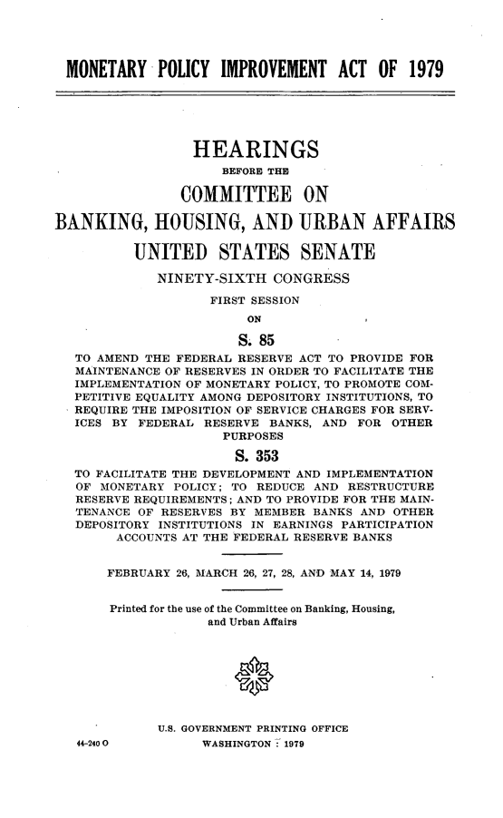 handle is hein.cbhear/mnpiva0001 and id is 1 raw text is: 





MONETARY POLICY IMPROVEMENT ACT OF 1979






                 HEARINGS
                     BEFORE THE

                COMMITTEE ON

BANKING, HOUSING, AND URBAN AFFAIRS


          UNITED STATES SENATE

             NINETY-SIXTH CONGRESS

                    FIRST SESSION
                        ON

                        S. 85
   TO AMEND THE FEDERAL RESERVE ACT TO PROVIDE FOR
   MAINTENANCE OF RESERVES IN ORDER TO FACILITATE THE
   IMPLEMENTATION OF MONETARY POLICY, TO PROMOTE COM-
   PETITIVE EQUALITY AMONG DEPOSITORY INSTITUTIONS, TO
   REQUIRE THE IMPOSITION OF SERVICE CHARGES FOR SERV-
   ICES BY FEDERAL RESERVE BANKS, AND FOR OTHER
                     PURPOSES

                       S. 353
   TO FACILITATE THE DEVELOPMENT AND IMPLEMENTATION
   OF MONETARY POLICY; TO REDUCE AND RESTRUCTURE
   RESERVE REQUIREMENTS; AND TO PROVIDE FOR THE MAIN-
   TENANCE OF RESERVES BY MEMBER BANKS AND OTHER
   DEPOSITORY INSTITUTIONS IN EARNINGS PARTICIPATION
        ACCOUNTS AT THE FEDERAL RESERVE BANKS


        FEBRUARY 26, MARCH 26, 27, 28, AND MAY 14, 1979


        Printed for the use of the Committee on Banking, Housing,
                   and Urban Affairs








             U.S. GOVERNMENT PRINTING OFFICE


44-2400O


WASHINGTON : 1979


