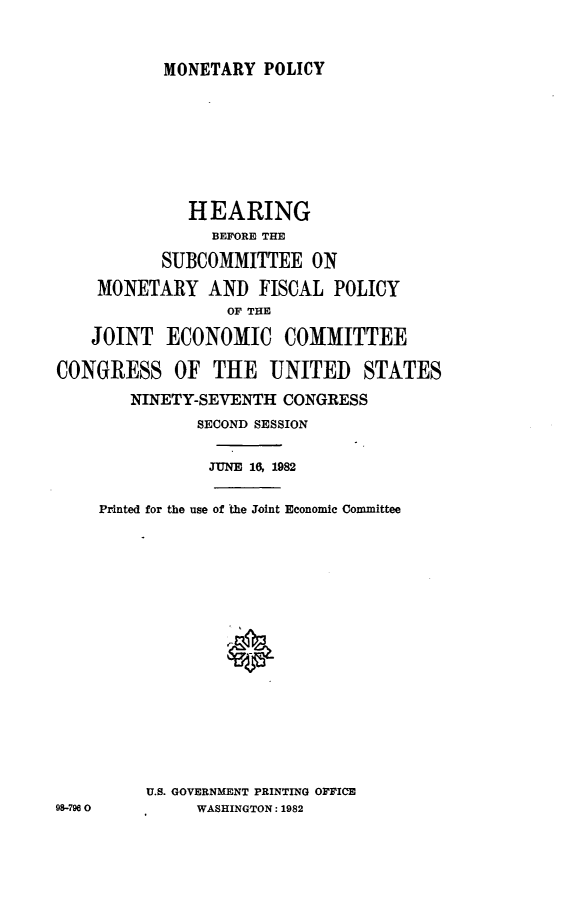 handle is hein.cbhear/mopoli0001 and id is 1 raw text is: 



MONETARY POLICY


              HEARING
                BEFORE THE

           SUBCOMMITTEE ON

    MONETARY AND FISCAL POLICY
                  OF THE

    JOINT ECONOMIC COMMITTEE

CONGRESS OF THE UNITED          STATES
        NINETY-SEVENTH CONGRESS
               SECOND SESSION


               JUNE 16, 1982


    Printed for the use of the Joint Economic Committee


















         U.S. GOVERNMENT PRINTING OFFICE
98-7900        WASHINGTON: 1982


