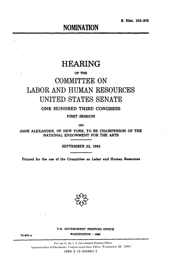 handle is hein.cbhear/nomja0001 and id is 1 raw text is: 8. Hac. 103-275NOMINATIONHEARINGOF THECOMMITTEE ONLABOR AND HUMAN RESOURCESUNITED STATES SENATEONE HUNDRED THIRD CONGRESSFIRST SESSIONONJANE ALEXANDER, OF NEW YORK, TO BE CHAIRPERSON OF THENATIONAL ENDOWMENT FOR THE ARTSSEPTEMBER 22, 1993Printed for the use of the Committee on Labor and Human ResourcesU.S. GOVERNMENT PRINTING OFFICE73476 ce                           WASIUNCTON : 193For sale h\ the L S. Government PrintinL OfficeSuperintendent of Docurments. Congressional Sales Office. Washington. DC 2(M44)2ISBN 0-16-045863-3