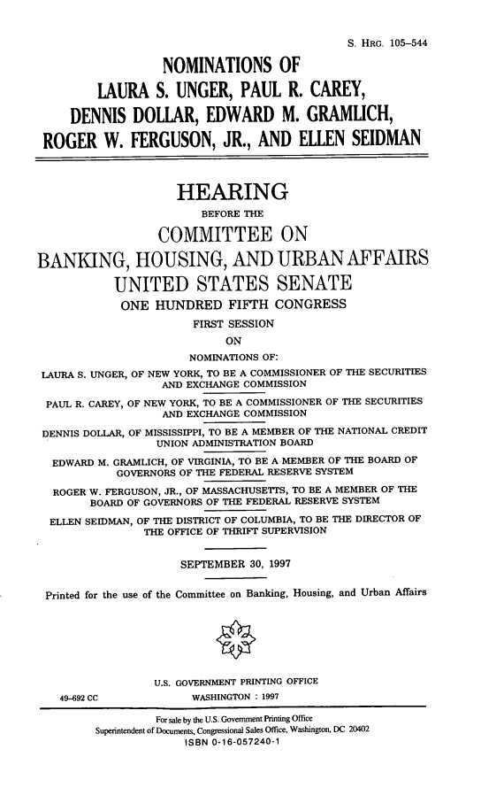 handle is hein.cbhear/nomses0001 and id is 1 raw text is: S. HRG. 105-544NOMINATIONS OFLAURA S. UNGER, PAUL R. CAREY,DENNIS DOLLAR, EDWARD M. GRAMLICH,ROGER W. FERGUSON, JR., AND ELLEN SEIDMANHEARINGBEFORE THECOMMITTEE ONBANKING, HOUSING, AND URBAN AFFAIRSUNITED STATES SENATEONE HUNDRED FIFTH CONGRESSFIRST SESSIONONNOMINATIONS OF:LAURA S. UNGER, OF NEW YORK, TO BE A COMMISSIONER OF THE SECURITIESAND EXCHANGE COMMISSIONPAUL R. CAREY, OF NEW YORK, TO BE A COMMISSIONER OF THE SECURITIESAND EXCHANGE COMMISSIONDENNIS DOLLAR, OF MISSISSIPPI, TO BE A MEMBER OF THE NATIONAL CREDITUNION ADMINISTRATION BOARDEDWARD M. GRAMLICH, OF VIRGINIA, TO BE A MEMBER OF THE BOARD OFGOVERNORS OF THE FEDERAL RESERVE SYSTEMROGER W. FERGUSON, JR., OF MASSACHUSETTS, TO BE A MEMBER OF THEBOARD OF GOVERNORS OF THE FEDERAL RESERVE SYSTEMELLEN SEIDMAN, OF THE DISTRICT OF COLUMBIA, TO BE THE DIRECTOR OFTHE OFFICE OF THRIFT SUPERVISIONSEPTEMBER 30, 1997Printed for the use of the Committee on Banking, Housing, and Urban AffairsU.S. GOVERNMENT PRINTING OFFICE49-692 CC            WASHINGTON : 1997For sale by the U.S. Government Printing OfficeSuperintendent of Documents, Congressional Sales Office, Washington, DC 20402ISBN 0-16-057240-1