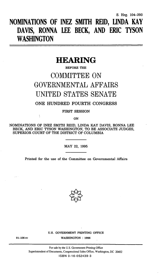 handle is hein.cbhear/nomsisr0001 and id is 1 raw text is: S. Hrg. 104-393NOMINATIONS OF INEZ SMITH REID, LINDA KAYDAVIS, RONNA LEE BECK, AND ERIC TYSONWASHINGTONHEARINGBEFORE THECOMMITTEE ONGOVERNMENTAL AFFAIRSUNITED STATES SENATEONE HUNDRED FOURTH CONGRESSFIRST SESSIONONNOMINATIONS OF INEZ SMITH REID, LINDA KAY DAVIS, RONNA LEEBECK, AND ERIC TYSON WASHINGTON, TO BE ASSOCIATE JUDGES,SUPERIOR COURT OF THE DISTRICT OF COLUMBIAMAY 22, 1995Printed for the use of the Committee on Governmental AffairsU.S. GOVERNMENT PRINTING OFFICE91-106cc            WASHINGTON : 1996For sale by the U.S. Government Printing OfficeSuperintendent of Documents, Congressional Sales Office, Washington, DC 20402ISBN 0-16-052439-3