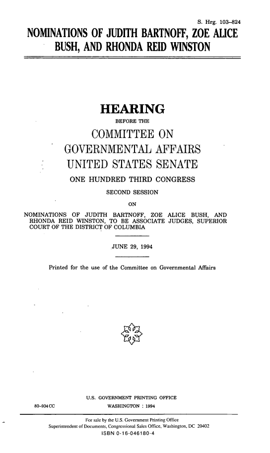 handle is hein.cbhear/nomsjb0001 and id is 1 raw text is: S. Hrg. 103-824NOMINATIONS OF JUDITH BARTNOFF, ZOE ALICEBUSH, AND RHONDA REID WINSTONHEARINGBEFORE THECOMMITTEE ONGOVERNMENTAL AFFAIRSUNITED STATES SENATEONE HUNDRED THIRD CONGRESSSECOND SESSIONONNOMINATIONS OF JUDITH BARTNOFF, ZOE ALICE BUSH, ANDRHONDA REID WINSTON, TO BE ASSOCIATE JUDGES, SUPERIORCOURT OF THE DISTRICT OF COLUMBIAJUNE 29, 1994Printed for the use of the Committee on Governmental AffairsU.S. GOVERNMENT PRINTING OFFICE80-934CC            WASHINGTON : 1994For sale by the U.S. Government Printing OfficeSuperintendent of Documents, Congressional Sales Office, Washington, DC 20402ISBN 0-16-046180-4