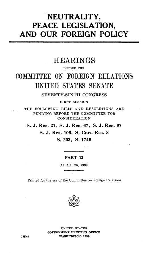 handle is hein.cbhear/nypclnao0001 and id is 1 raw text is: 


           NEUTRALITY,

      PEACE LEGISLATION,

 AND OUR FOREIGN POLICY




             HEARINGS
                BEFORE THE

COMMITTEE ON FOREIGN RELATIONS

       UNITED STATES SENATE

         SEVENTY-SIXTH CONGRESS
               FIRST SESSION
   THE FOLLOWING BILLS AND RESOLUTIONS ARE
      PENDING BEFORE THE COMMITTEE FOR
              CONSIDERATION
    S. J. Res. 21, S. J. Res. 67, S. J. Res. 97
        S. J. Res. 106, S. Con. Res. 8
              S. 203, S. 1745



                 PART 12
               APRIL 26, 1939


    Printed for the use of the Committee on Foreign Relations



                  *





                UNITED STATES
           GOVERNMENT PRINTING OFFICE
  188244       WASHINGTON: 1989


