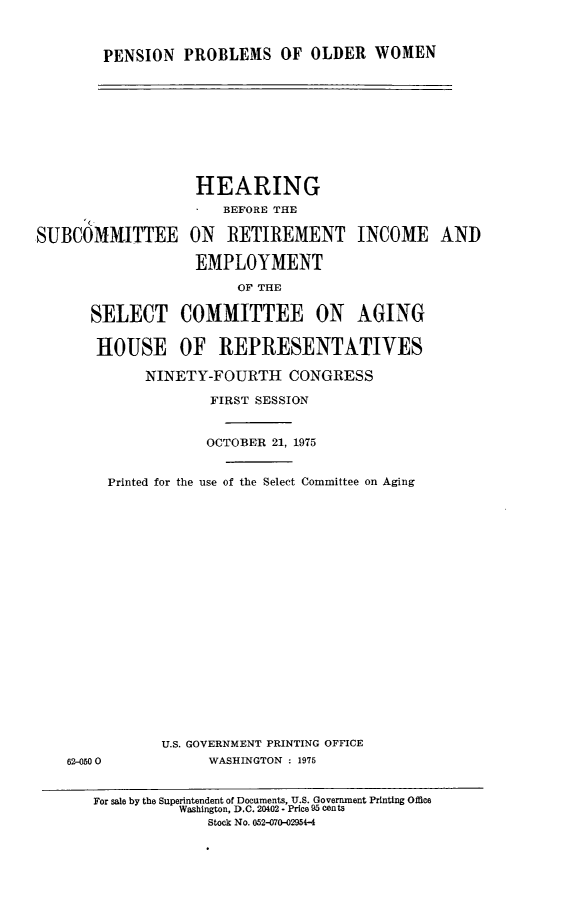 handle is hein.cbhear/pensnpr0001 and id is 1 raw text is: 



PENSION PROBLEMS OF OLDER WOMEN


                   HEARING
                      BEFORE THE

SUBCOMMITTEE ON RETIREMENT INCOME AND

                   EMPLOYMENT

                        OF THE

      SELECT COMMITTEE ON AGING


      HOUSE OF REPRESENTATIVES

             NINETY-FOURTH CONGRESS

                     FIRST SESSION


62-0500


            OCTOBER 21, 1975


Printed for the use of the Select Committee on Aging





















      U.S. GOVERNMENT PRINTING OFFICE
            WASHINGTON : 1975


For sale by the Superintendent of Documents, U.S. Government Printing Office
          Washington, D.C. 20402 - Price 95 Cents
              Stock No. 052-070-02954-4


