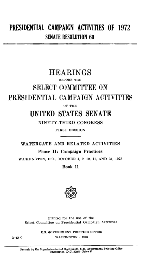 handle is hein.cbhear/prsntlcmp0001 and id is 1 raw text is: 





PRESIDENTIAL CAMPAIGN ACTIVITIES OF 1972

              SENATE RESOLUTION 60


                HEARINGS
                    BEFORE THE

          SELECT COMMITTEE ON

PRESIDENTIAL CAMPAIGN ACTIVITIES
                      OF THE

         UNITED STATES SENATE

            NINETY-THIRD CONGRESS
                   FIRST SESSION


     WATERGATE AND RELATED ACTIVITIES
            Phase II: Campaign Practices

    WASHINGTON, D.C., OCTOBER 4, 9, 10, 11, AND 31, 1973

                      Book 11











                Printed for the use of the
       Select Committee on Presidential Campaign Activities

             U.S. GOVERNMENT PRINTING OFFICE
 21-2960           WASHINGTON : 1973


     For sale by the Superintendent of Documents, U.S. Government Printing Office
                 Washington, D.C. 20402 - Price $3


