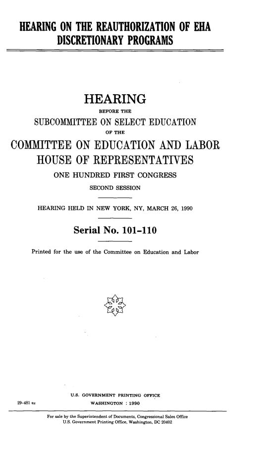 handle is hein.cbhear/rzehadis0001 and id is 1 raw text is: HEARING ON THE REAUTHORIZATION OF EHA         DISCRETIONARY PROGRAMS                  HEARING                      BEFORE THE      SUBCOMITTEE ON SELECT EDUCATION                       OF THECOMMITTEE ON EDUCATION AND LABOR      HOUSE OF REPRESENTATIVES           ONE HUNDRED FIRST CONGRESS                    SECOND SESSION       HEARING HELD IN NEW YORK, NY, MARCH 26, 1990                Serial No. 101-110     Printed for the use of the Committee on Education and Labor                       *U.S. GOVERNMENT PRINTING OFFICE     WASHINGTON : 199029-481 =For sale by the Superintendent of Documents, Congressional Sales Office    U.S. Government Printing Office, Washington, DC 20402