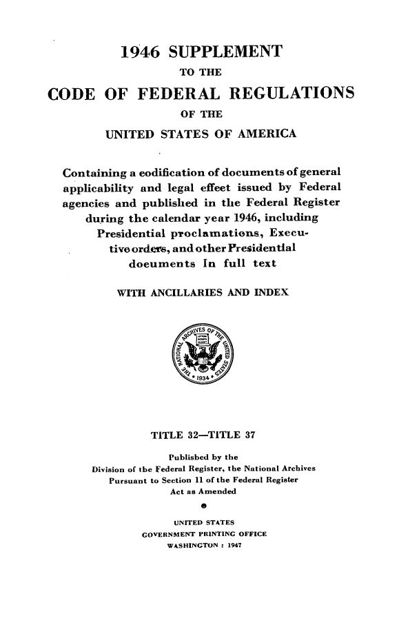 handle is hein.cfr/cfr1947004 and id is 1 raw text is: 1946 SUPPLEMENT
TO THE
CODE OF FEDERAL REGULATIONS
OF THE
UNITED STATES OF AMERICA
Containing a codification of documents of general
applicability and legal effect issued by Federal
agencies and published in the Federal Register
during the calendar year 1946, including
Presidential proclamatious, Execu-
tivo ord-s, and other Presidential
documents in full text
WITH ANCILLARIES AND INDEX
. 1934
TITLE 32-TITLE 37
Published by the
Division of the Federal Register, the National Archives
Pursuant to Section 11 of the Federal Register
Act as Amended
0
UNITED STATES
GOVERNMENT PRINTING OFFICE
WASHINGTON : 1947



