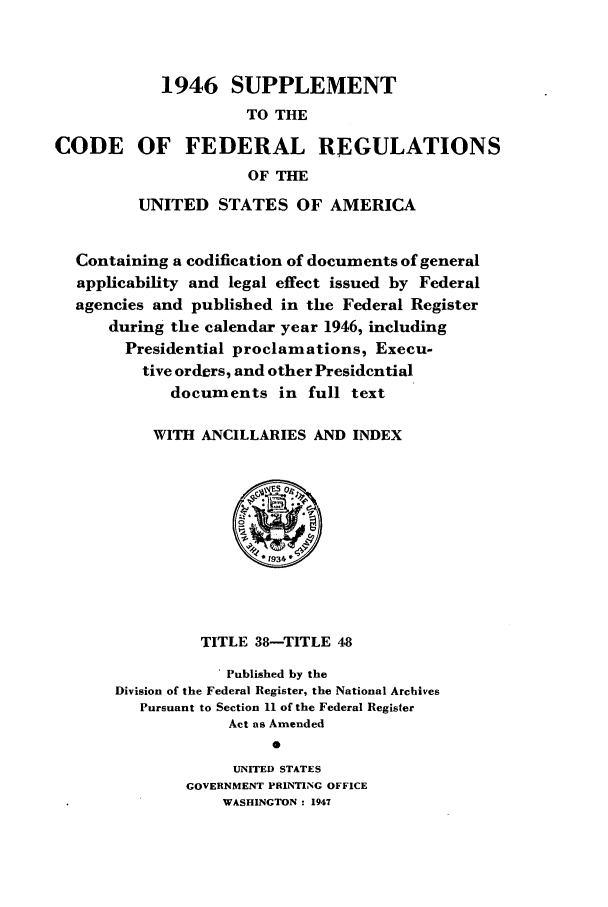 handle is hein.cfr/cfr1947005 and id is 1 raw text is: 1946 SUPPLEMENT
TO THE
CODE OF FEDERAL REGULATIONS
OF THE
UNITED STATES OF AMERICA
Containing a codification of documents of general
applicability and legal effect issued by Federal
agencies and published in the Federal Register
during the calendar year 1946, including
Presidential proclamations, Execu-
tive orders, and other Presidential
documents in full text
WITH ANCILLARIES AND INDEX

TITLE 38-TITLE 48
. Published by the
Division of the Federal Register, the National Archives
Pursuant to Section 11 of the Federal Register
Act as Amended
0
UNITED STATES
GOVERNMENT PRINTING OFFICE
WASHINGTON : 1947


