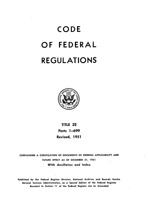 handle is hein.cfr/cfr1951004 and id is 1 raw text is: CODE
OF FEDERAL
REGULATIONS

TITLE 32
Parts 1-699
Revised, 1951
CONTAINING A CODIFICATION OF DOCUMENTS OF GENERAL APPLICABILITY AND
FUTURE EFFECT AS OF DECEMBER 31, 1951
With Ancillaries and Index
Published by the Federal .Register Division, National Archives and Records Service
General Services Administration, as a Special Edition of the Federal Register
Pursuant to Section 11 of the Federal Register Act as Amended


