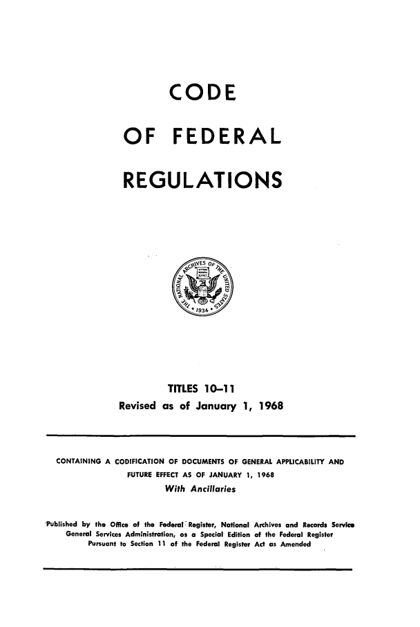 handle is hein.cfr/cfr1968023 and id is 1 raw text is: CODE
OF FEDERAL
REGULATIONS

TITLES 10-11
Revised as of January 1, 1968

CONTAINING A CODIFICATION OF DOCUMENTS OF GENERAL APPLICABILITY AND
FUTURE EFFECT AS OF JANUARY 1, 1968
With Ancillaries
'Published by the Office of the Federal Register, National Archives and Records Service
General Services Administration, as a Special Edition of the Federal Register
Pursuant to Section 11 of the Federal Register Act as Amended


