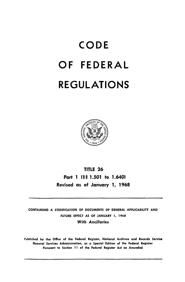 handle is hein.cfr/cfr1968047 and id is 1 raw text is: CODE
OF FEDERAL
REGULATIONS
\V4ES op~
1934k
TITLE 26
Part 1 (§§ 1.501 to 1.640)
Revised as of January 1, 1968

CONTAINING A

CODIFICATION OF DOCUMENTS OF GENERAL APPLICABILITY AND
FUTURE EFFECT AS OF JANUARY 1, 1968
With Ancillaries

Published by the Office of the Federal Register, National Archives and Records Service
General Services Administration, as a Special Edition of the Federal Register
Pursuant to Section 11 of the Federal Register Act as Amended


