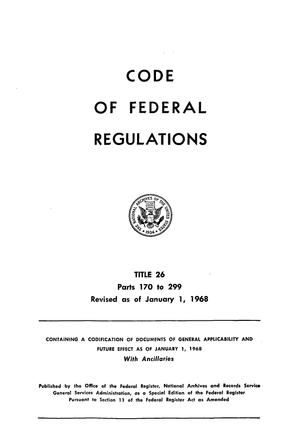 handle is hein.cfr/cfr1968054 and id is 1 raw text is: CODE
OF FEDERAL
REGULATIONS

TITLE 26
Parts 170 to 299
Revised as of January 1, 1968

CONTAINING A CODIFICATION OF DOCUMENTS OF GENERAL APPLICABILITY AND
FUTURE EFFECT AS OF JANUARY 1, 1968
With Ancillaries
Published by the Office of the Federal Register, National Archives and Records Service
General Services Administration, as a Special Edition of the Federal Register
Pursuant to Section 11 of the Federal Register Act as Amended


