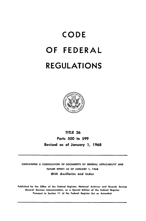 handle is hein.cfr/cfr1968056 and id is 1 raw text is: CODE
OF FEDERAL
REGULATIONS

TITLE 26
Parts 500 to 599
Revised as of January 1, 1968

CONTAINING A CODIFICATION OF DOCUMENTS OF GENERAL APPLICABILITY AND
FUTURE EFFECT AS OF JANUARY 1, 1968
With Ancillaries and Index
Published by the Office of the Federal Register, National Archives and Records Service
General Services Administration, as a Special Edition of the Federal Register
Pursuant to Section 11 of the Federal Register Act as Amended


