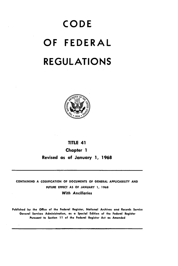 handle is hein.cfr/cfr1968081 and id is 1 raw text is: CODE
OF FEDERAL
REGULATIONS

TITLE 41
Chapter 1
Revised as of January 1, 1968

CONTAINING A CODIFICATION OF DOCUMENTS OF GENERAL APPLICABILITY AND
FUTURE EFFECT AS OF JANUARY 1, 1968
With Ancillaries
Published by the Office of the Federal Register, National Archives and Records Service
General Services Administration, as a Special Edition of the Federal Register
Pursuant to Section 11 of the Federal Register Act as Amended



