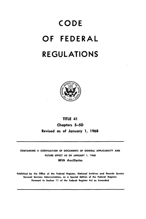 handle is hein.cfr/cfr1968083 and id is 1 raw text is: CODE
OF FEDERAL
REGULATIONS

TITLE 41
Chapters 5-5D
Revised as of January 1, 1968

CONTAINING A CODIFICATION OF DOCUMENTS OF GENERAL APPLICABILITY AND
FUTURE EFFECT AS OF JANUARY 1, 1968
With Ancillaries
Published by the Office of the Federal Register, National Archives and Records Service
General Services Administration, as a Special Edition of the Federal Register
Pursuant to Section 11 of the Federal Register Act as Amended



