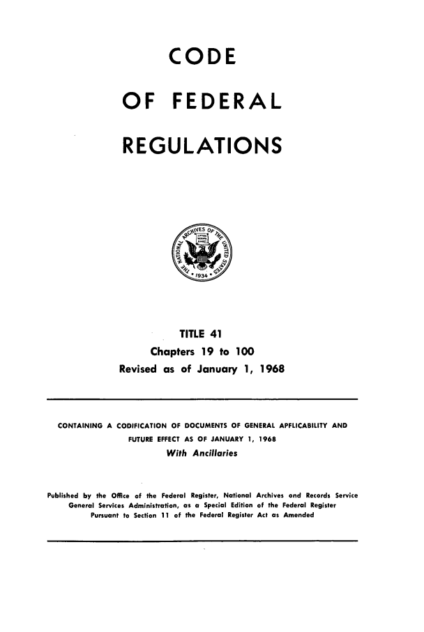 handle is hein.cfr/cfr1968086 and id is 1 raw text is: CODE
OF FEDERAL
REGULATIONS

TITLE 41
Chapters 19 to 100
Revised as of January 1, 1968

CONTAINING A CODIFICATION OF DOCUMENTS OF GENERAL APPLICABILITY AND
FUTURE EFFECT AS OF JANUARY 1, 1968
With Ancillaries
Published by the Office of the Federal Register, National Archives and Records Service
General Services Administration, as a Special Edition of the Federal Register
Pursuant to Section 11 of the Federal Register Act as Amended


