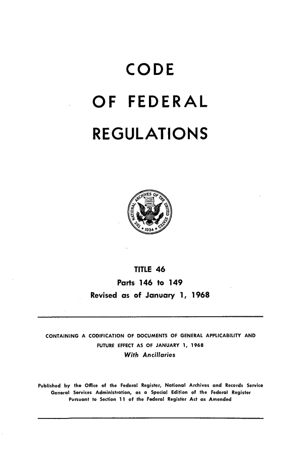 handle is hein.cfr/cfr1968094 and id is 1 raw text is: CODE
OF FEDERAL
REGULATIONS

TITLE 46
Parts 146 to 149
Revised as of January 1, 1968

CONTAINING A CODIFICATION OF DOCUMENTS OF GENERAL APPLICABILITY AND
FUTURE EFFECT AS OF JANUARY 1, 1968
With Ancillaries
Published by the Office of the Federal Register, National Archives and Records Service
General Services Administration, as a Special Edition of the Federal Register
Pursuant to Section 11 of the Federal Register Act as Amended


