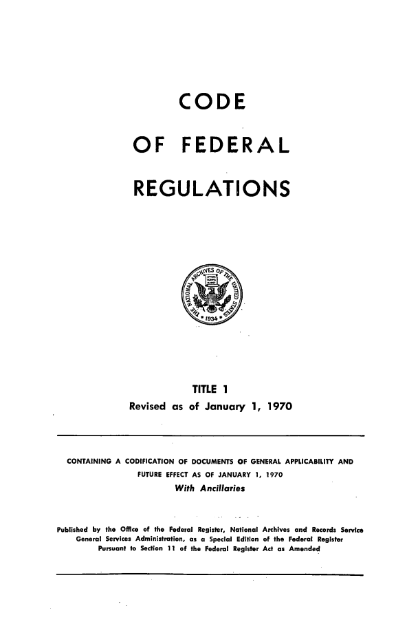 handle is hein.cfr/cfr1970001 and id is 1 raw text is: CODE
OF FEDERAL
REGULATIONS

TITLE 1
Revised as of January 1, 1970

CONTAINING A CODIFICATION OF DOCUMENTS OF GENERAL APPLICABILITY AND
FUTURE EFFECT AS OF JANUARY 1, 1970
With Ancillaries
Published by the Office of the Federal Register, National Archives and Records Service
General Services Administration, as a Special Edition of the Federal Register
Pursuant to Section 11 of the Federal Register Act as Amended


