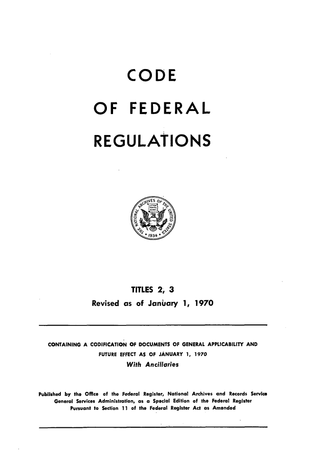 handle is hein.cfr/cfr1970002 and id is 1 raw text is: CODE
OF FEDERAL
REGULATIONS

TITLES 2, 3
Revised as of Janiary 1, 1970

CONTAINING A CODIFICATION OF DOCUMENTS OF GENERAL APPLICABILITY AND
FUTURE EFFECT AS OF JANUARY 1, 1970
With Ancillaries
Published by the Office of the Federal Register, National Archives and Records Service
General Services Administration, as a Special Edition of the Federal Register
Pursuant to Section 11 of the Federal Register Act as Amended


