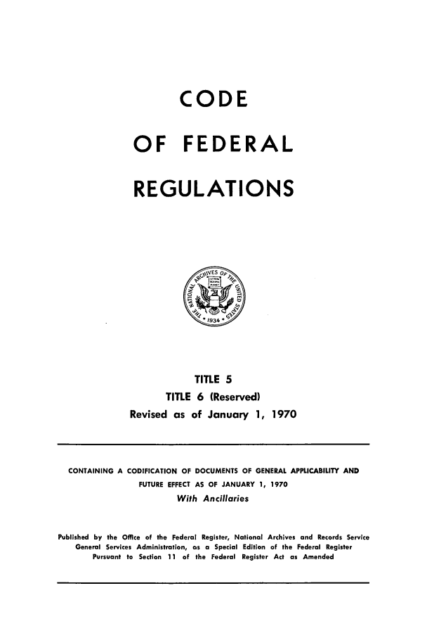 handle is hein.cfr/cfr1970004 and id is 1 raw text is: CODE
OF FEDERAL
REGULATIONS

TITLE 5
TITLE 6 (Reserved)
Revised as of January 1, 1970

CONTAINING A CODIFICATION OF DOCUMENTS OF GENERAL APPLICABILITY AND
FUTURE EFFECT AS OF JANUARY 1, 1970
With Ancillaries
Published by the Office of the Federal Register, National Archives and Records Service
General Services Administration, as a Special Edition of the Federal Register
Pursuant to Section 11 of the Federal Register Act as Amended


