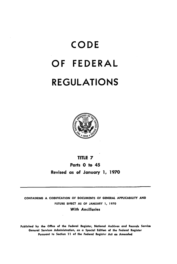 handle is hein.cfr/cfr1970005 and id is 1 raw text is: CODE
OF FEDERAL
REGULATIONS

TITLE 7
Parts 0 to 45
Revised as of January 1, 1970

CONTAINING A CODIFICATION OF DOCUMENTS OF GENERAL APPLICABILITY AND
FUTURE EFFECT AS OF JANUARY 1, 1970
With Ancillaries
Published by the Office of the Federal Register, National Archives and Records Service
General Services Administration, as a Special Edition of the Federal Register
Pursuant to Section 11 of the Federal Register Act as Amended


