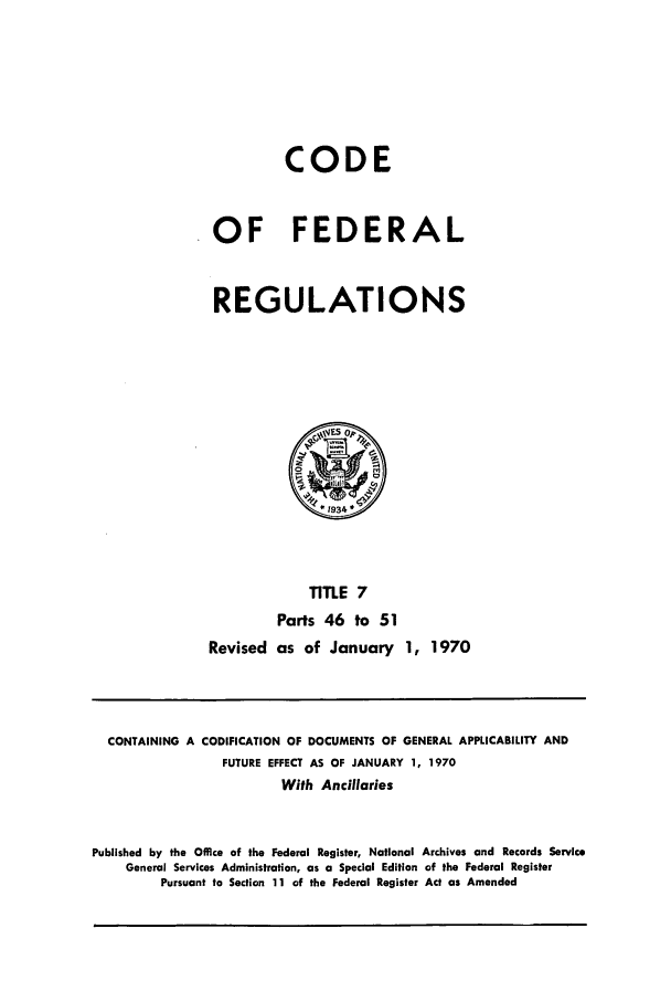 handle is hein.cfr/cfr1970006 and id is 1 raw text is: CODE
OF FEDERAL
REGULATIONS

TITLE 7
Parts 46 to 51
Revised as of January 1, 1970

CONTAINING A CODIFICATION OF DOCUMENTS OF GENERAL APPLICABILITY AND
FUTURE EFFECT AS OF JANUARY 1, 1970
With Ancillaries
Published by the Office of the Federal Register, National Archives and Records Service
General Services Administration, as a Special Edition of the Federal Register
Pursuant to Section 11 of the Federal Register Act as Amended


