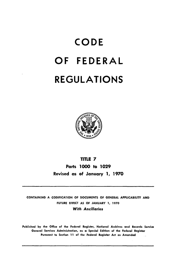 handle is hein.cfr/cfr1970015 and id is 1 raw text is: CODE
OF FEDERAL
REGULATIONS

TITLE 7
Parts 1000 to 1029
Revised as of January 1, 1970

CONTAINING A CODIFICATION OF DOCUMENTS OF GENERAL APPLICABILITY AND
FUTURE EFFECT AS OF JANUARY 1, 1970
With Ancillaries
Published by the Office of the Federal Register, National Archives and Records Service
General Services Administration, as a Special Edition of the Federal Register
Pursuant to Section 11 of the Federal Register Act as Amended


