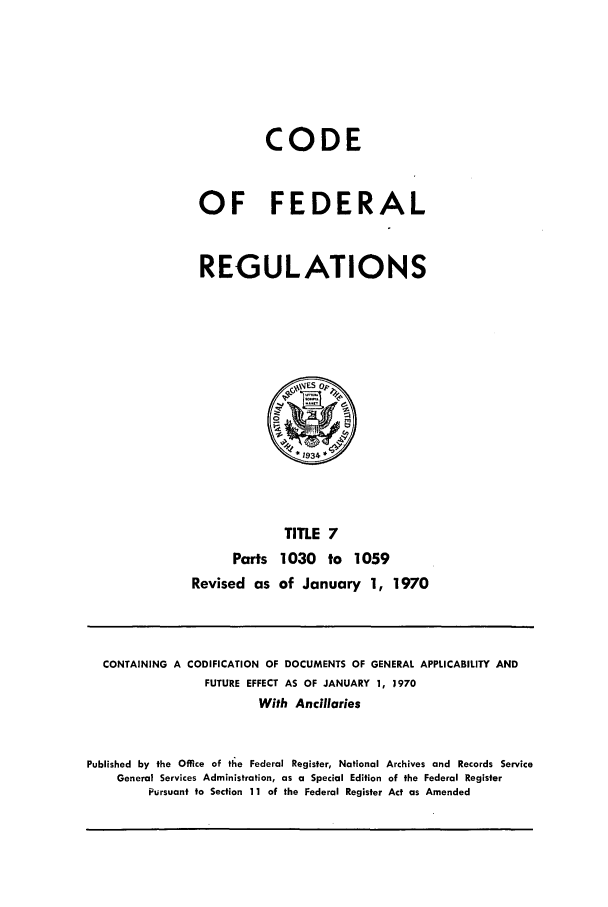 handle is hein.cfr/cfr1970016 and id is 1 raw text is: CODE
OF FEDERAL
REGULATIONS
~ESop~
*1934*
TITLE 7
Parts 1030 to 1059
Revised as of January 1, 1970

CONTAINING A CODIFICATION OF DOCUMENTS OF GENERAL APPLICABILITY AND
FUTURE EFFECT AS OF JANUARY 1, 3970
With Ancillaries
Published by the Office of tle Federal Register, National Archives and Records Service
General Services Administration, as a Special Edition of the Federal Register
Pursuant to Section 11 of the Federal Register Act as Amended


