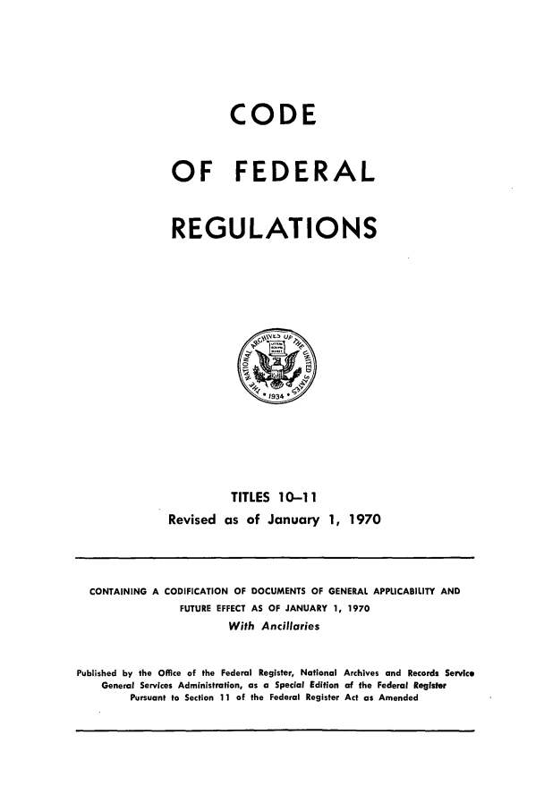 handle is hein.cfr/cfr1970024 and id is 1 raw text is: CODE
OF FEDERAL
REGULATIONS

TITLES 10-11
Revised as of January 1, 1970

CONTAINING A CODIFICATION OF DOCUMENTS OF GENERAL APPLICABILITY AND
FUTURE EFFECT AS OF JANUARY 1, 1970
With Ancillaries
Published by the Office of the Federal Register, National Archives and Records Service
General Services Administration, as a Special Edition of the Federal Register
Pursuant to Section 11 of the Federal Register Act as Amended


