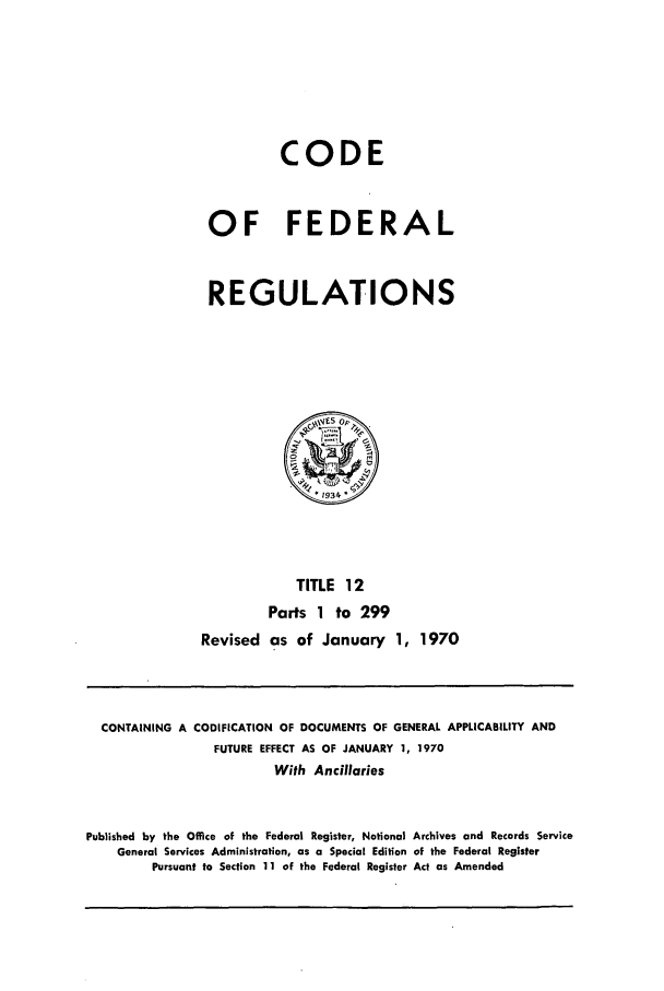 handle is hein.cfr/cfr1970025 and id is 1 raw text is: CODE
OF FEDERAL
REGULATIONS

TITLE 12
Parts 1 to 299
Revised as of January 1, 1970

CONTAINING A CODIFICATION OF DOCUMENTS OF GENERAL APPLICABILITY AND
FUTURE EFFECT AS OF JANUARY 1, 1970
With Ancillaries
Published by the Office of the Federal Register, National Archives and Records Service
General Services Administration, as a Special Edition of the Federal Register
Pursuant to Section 11 of the Federal Register Act as Amended


